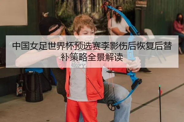 中国女足世界杯预选赛李影伤后恢复后替补策略全景解读